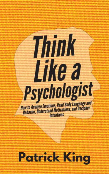 Think Like a Psychologist: How to Analyze Emotions, Read Body Language and Behavior, Understand Motivations, Decipher Intentions