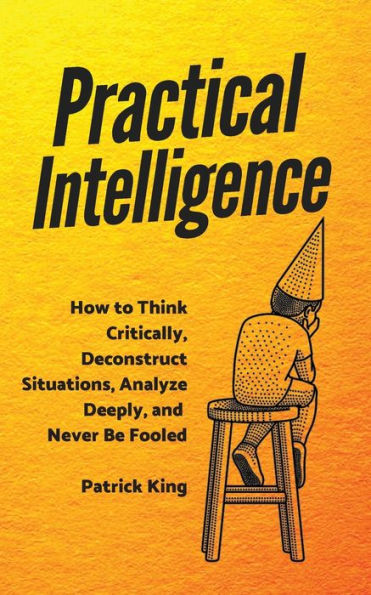 Practical Intelligence: How to Think Critically, Deconstruct Situations, Analyze Deeply, and Never Be Fooled