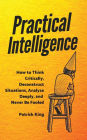 Practical Intelligence: How to Think Critically, Deconstruct Situations, Analyze Deeply, and Never Be Fooled