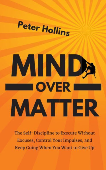 Mind Over Matter: The Self-Discipline to Execute Without Excuses, Control Your Impulses, and Keep Going When You Want Give Up