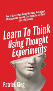 Title: Learn To Think Using Thought Experiments: How to Expand Your Mental Horizons, Understand Metacognition, Improve Your Curiosity, and Think Like a Philosopher, Author: Patrick King