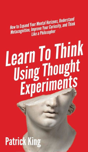 Learn To Think Using Thought Experiments: How to Expand Your Mental Horizons, Understand Metacognition, Improve Your Curiosity, and Think Like a Philosopher