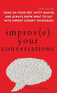 Title: Improve Your Conversations: Think on Your Feet, Witty Banter, and Always Know What to Say with Improv Comedy Techniques (2nd Edition), Author: Patrick King