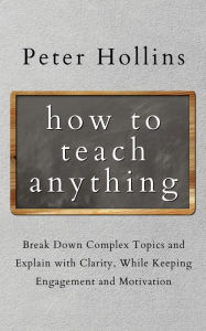 Title: How to Teach Anything: Break down Complex Topics and Explain with Clarity, While Keeping Engagement and Motivation, Author: Peter Hollins