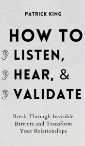 Title: How to Listen, Hear, and Validate: Break Through Invisible Barriers and Transform Your Relationships, Author: Patrick King