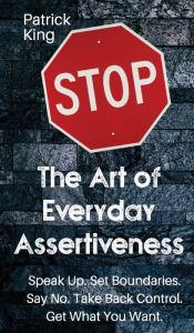 Title: The Art of Everyday Assertiveness: Speak up. Set Boundaries. Say No. Take Back Control. Get What You Want, Author: Patrick King