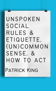 Title: Unspoken Social Rules & Etiquette, (Un)common Sense, & How to Act, Author: Patrick King