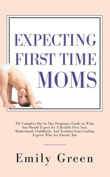Expecting First Time Moms: The Complete Day by Pregnancy Guide on What You Should Expect for a Healthy Year, Motherhood, Childbirth, and Newborn from Leading Experts Who Are Parents Too