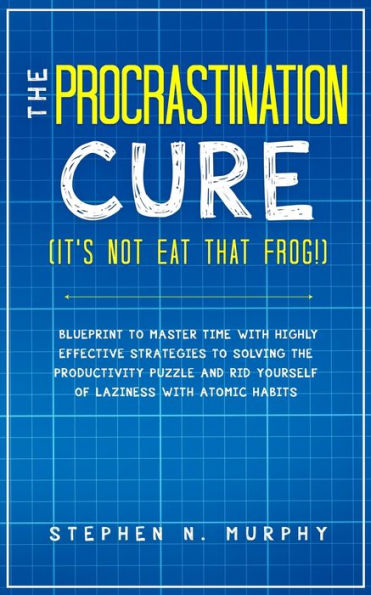 the Procrastination Cure (It's Not Eat That Frog!): Blueprint to Master Time with Highly Effective Strategies Solving Productivity Puzzle and Rid Yourself of Laziness Atomic Habits