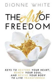 Title: The Art of Freedom: Keys to Restore Your Heart, Renew Your Soul, and Revive Your Body to Live Transformed., Author: Dionne White