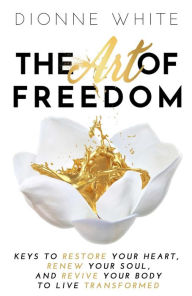 Title: The Art of Freedom: Keys to Restore Your Heart, Renew Your Soul, and Revive Your Body to Live Transformed., Author: Dionne White