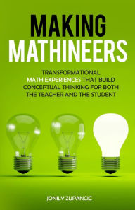Title: Making Mathineers: Transformational Math Experiences That Build Conceptual Thinking for Both the Teacher and the Student, Author: Jonily Zupancic