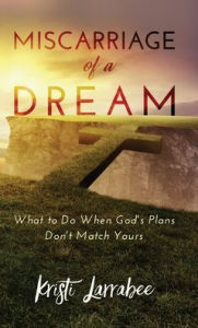 Title: Miscarriage of a Dream: What to Do When God's Plans Don't Match Yours, Author: Kristi Larrabee