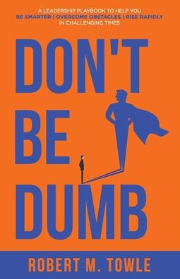 Don't Be Dumb: A Leadership Playbook to Help You Smarter, Overcome Obstacles, and Rise Rapidly Challenging Times