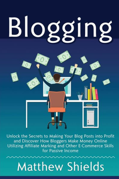 Blogging: Unlock the Secrets to Making Your Blog Posts into Profit and Discover How Bloggers Make Money Online Utilizing Affiliate Marketing and Other E-Commerce Skills for Passive Income