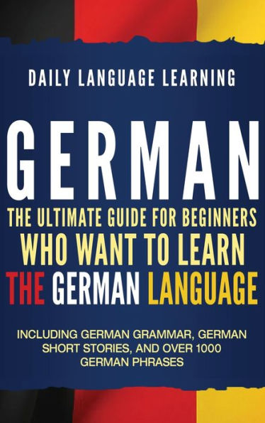 German: The Ultimate Guide for Beginners Who Want to Learn the German Language, Including German Grammar, German Short Stories, and Over 1000 German Phrases