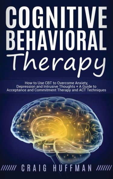 Cognitive Behavioral Therapy: How to Use CBT to Overcome Anxiety, Depression and Intrusive Thoughts + A Guide to Acceptance and Commitment Therapy and ACT Techniques