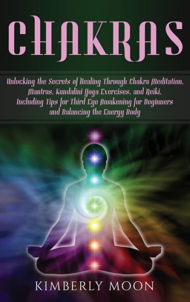 Chakras: Unlocking the Secrets of Healing Through Chakra Meditation, Mantras, Kundalini Yoga Exercises, and Reiki, Including Tips for Third Eye Awakening for Beginners and Balancing the Energy Body