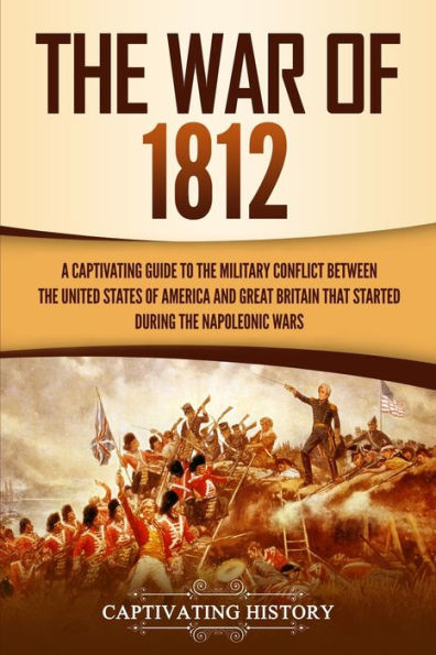 the War of 1812: A Captivating Guide to Military Conflict between United States America and Great Britain That Started during Napoleonic Wars