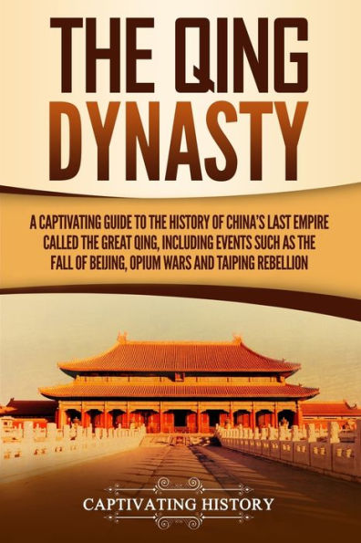 the Qing Dynasty: A Captivating Guide to History of China's Last Empire Called Great Qing, Including Events Such as Fall Beijing, Opium Wars, and Taiping Rebellion