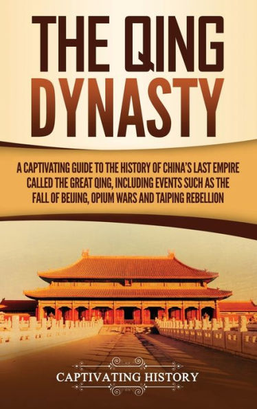 the Qing Dynasty: A Captivating Guide to History of China's Last Empire Called Great Qing, Including Events Such as Fall Beijing, Opium Wars, and Taiping Rebellion