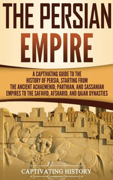 the Persian Empire: A Captivating Guide to History of Persia, Starting from Ancient Achaemenid, Parthian, and Sassanian Empires Safavid, Afsharid, Qajar Dynasties
