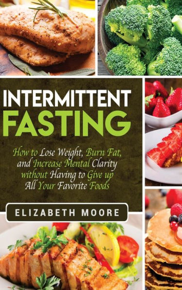 Intermittent Fasting: How to Lose Weight, Burn Fat, and Increase Mental Clarity without Having Give up All Your Favorite Foods