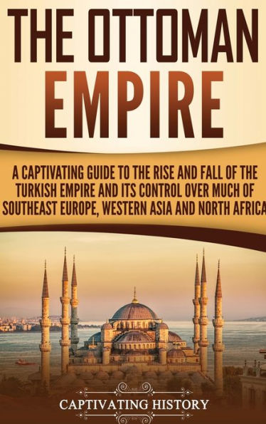 The Ottoman Empire: A Captivating Guide to the Rise and Fall of the Turkish Empire and Its Control Over Much of Southeast Europe, Western Asia, and North Africa