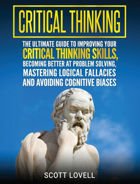 Critical Thinking: The Ultimate Guide to Improving Your Thinking Skills, Becoming Better at Problem Solving, Mastering Logical Fallacies and Avoiding Cognitive Biases