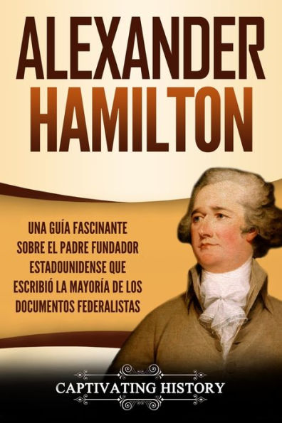 Alexander Hamilton: Una Guï¿½a Fascinante Sobre el Padre Fundador Estadounidense Que Escribiï¿½ la Mayorï¿½a de los Documentos Federalistas
