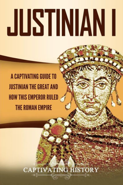 Justinian I: A Captivating Guide to the Great and How This Emperor Ruled Roman Empire