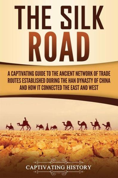 the Silk Road: A Captivating Guide to Ancient Network of Trade Routes Established during Han Dynasty China and How It Connected East West