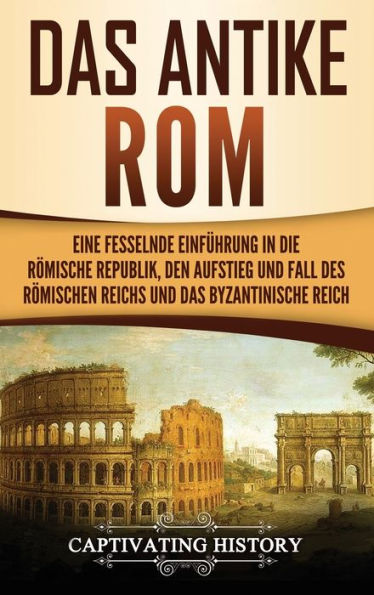 Das antike Rom: Eine fesselnde Einführung in die römische Republik, den Aufstieg und Fall des Römischen Reichs und das Byzantinische Reich