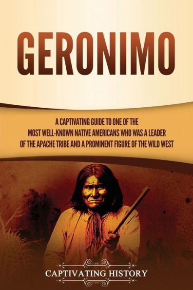 Geronimo: a Captivating Guide to One of the Most Well-Known Native Americans Who Was Leader Apache Tribe and Prominent Figure Wild West