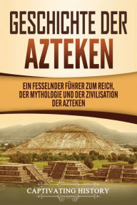 Title: Geschichte der Azteken: Ein fesselnder Führer zum Reich, der Mythologie und der Zivilisation der Azteken, Author: Captivating History