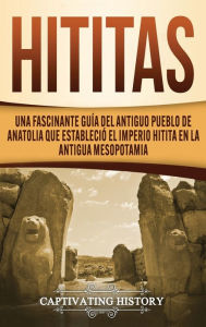 Title: Hititas: Una fascinante guía del antiguo pueblo de Anatolia que estableció el imperio hitita en la antigua Mesopotamia, Author: Captivating History
