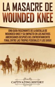 Title: La Masacre de Wounded Knee: Una Guía Fascinante de la Batalla de Wounded Knee y su Impacto en los Nativos Americanos después del Enfrentamiento Final entre las Tropas Federales y los Sioux, Author: Captivating History