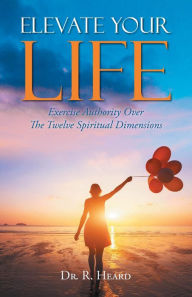 Title: Elevate Your Life: Exercise Authority Over The Twelve Spiritual Dimensions, Author: Dr. R Heard