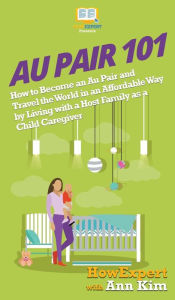 Title: Au Pair 101: How to Become an Au Pair and Travel the World in an Affordable Way by Living with a Host Family as a Child Caregiver, Author: HowExpert