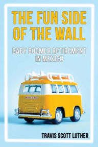 Title: The Fun Side of the Wall: Baby Boomer Retirement in Mexico, Author: Travis Luther