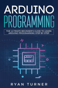 Title: Arduino Programming: The Ultimate Beginner's Guide to Learn Arduino Programming Step by Step, Author: Turner Ryan