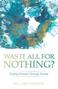 Title: Was It All For Nothing?: Finding Purpose Through Trauma, Author: Melissa Sanders