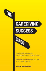 Free ebook in txt format download The Caregiving Success Guide: How to Be A Caregiver to Your Spouse, Parent, Child, or Friend... Without Losing Your Mind, Your Hair, or Your Bank Account (English literature)