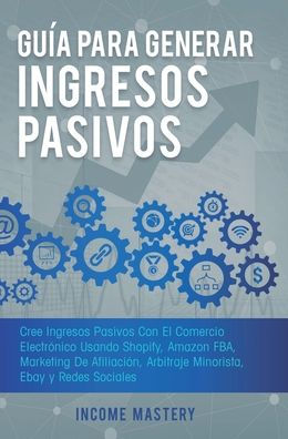 Guía Para Generar Ingresos Pasivos: Cree Ingresos Pasivos Con El Comercio Electrónico Usando Shopify, Amazon FBA, Marketing De Afiliación, Arbitraje Minorista, Ebay Y Redes Sociales