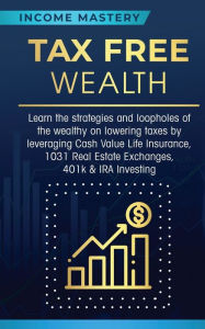 Title: Tax Free Wealth: Learn the strategies and loopholes of the wealthy on lowering taxes by leveraging Cash Value Life Insurance, 1031 Real Estate Exchanges, 401k & IRA Investing, Author: Income Mastery
