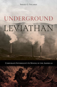 Title: Underground Leviathan: Corporate Sovereignty and Mining in the Americas, Author: Israel G. Solares