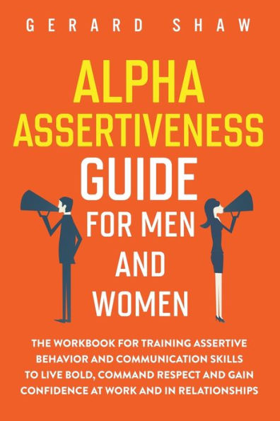 Alpha Assertiveness Guide for Men and Women: The Workbook Training Assertive Behavior Communication Skills to Live Bold, Command Respect Gain Confidence at Work Relationships