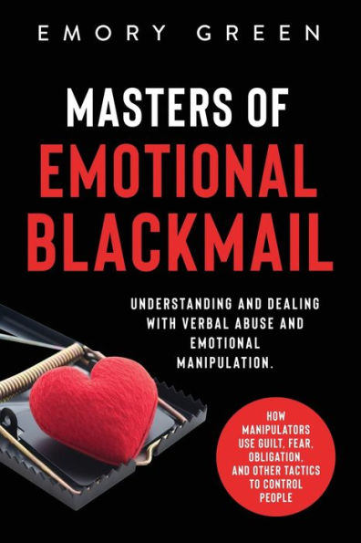 Masters of Emotional Blackmail: Understanding and Dealing with Verbal Abuse Manipulation. How Manipulators Use Guilt, Fear, Obligation, Other Tactics to Control People