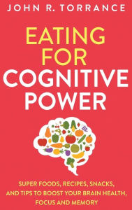 Title: Eating for Cognitive Power: Super Foods, Recipes, Snacks, and Tips to Boost Your Brain Health, Focus and Memory, Author: John R Torrance