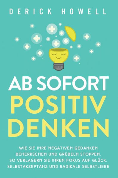 Ab sofort positiv denken: Wie Sie Ihre negativen Gedanken beherrschen und Grübeln stoppen. So verlagern Ihren Fokus auf Glück, Selbstakzeptanz radikale Selbstliebe